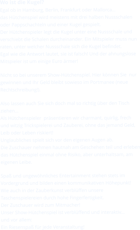 Wo ist die Kugel? Egal ob in Hamburg, Berlin, Frankfurt oder Mallorca... das Hütchenspiel wird meistens mit drei halben Nussschalen oder Pappschachteln und einer Kugel gespielt. Der Hütchenspieler legt die Kugel unter eine Nussschale und verschiebt die Schalen durcheinander. Ein Mitspieler muss nun raten, unter welcher Nussschale sich die Kugel befindet. Egal wie die Antwort lautet, sie ist falsch! Und der ahnungslose Mitspieler ist um einige Euro ärmer!  Nicht so bei unserem Show-Hütchenspiel. Hier können Sie  nur gewinnen und Ihr Geld bleibt sowieso im Portmanee (neue Rechtschreibung!).  Also lassen auch Sie sich doch mal so richtig über den Tisch ziehen...Als Hütchenspieler  präsentieren wir charmant, quirlig, frech und witzig Trickspielerei und Zauberei, ohne das jemand Geld, Leib oder Leben riskiert!Unglaubliches spielt sich vor den eigenen Augen ab. Die Zuschauer nehmen hautnah am Geschehen teil und erleben das Hütchenspiel einmal ohne Risiko, aber unterhaltsam, am eigenen Leibe.  Spaß und ungewöhnliches Entertainment stehen stets im Vordergrund und bilden einen kommunikativen Höhepunkt!Wie auch in der Zauberkunst verblüffen unsere Taschenspielereien durch hohe Fingerfertigkeit. Der Zuschauer wird zum Mitmacher!Unser Show-Hütchenspiel ist verblüffend und interaktiv... und vor allem: Ein Riesenspaß für jede Veranstaltung!