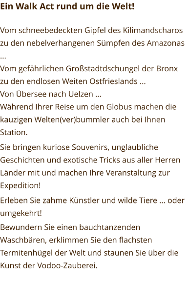 Ein Walk Act rund um die Welt!  Vom schneebedeckten Gipfel des Kilimandscharos zu den nebelverhangenen Sümpfen des Amazonas ... Vom gefährlichen Großstadtdschungel der Bronx zu den endlosen Weiten Ostfrieslands ... Von Übersee nach Uelzen ... Während Ihrer Reise um den Globus machen die kauzigen Welten(ver)bummler auch bei Ihnen Station. Sie bringen kuriose Souvenirs, unglaubliche Geschichten und exotische Tricks aus aller Herren Länder mit und machen Ihre Veranstaltung zur Expedition! Erleben Sie zahme Künstler und wilde Tiere ... oder umgekehrt! Bewundern Sie einen bauchtanzenden Waschbären, erklimmen Sie den flachsten Termitenhügel der Welt und staunen Sie über die Kunst der Vodoo-Zauberei.