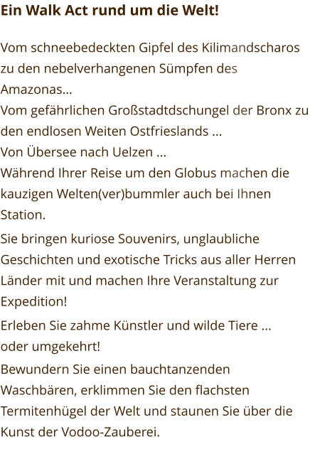 Ein Walk Act rund um die Welt!  Vom schneebedeckten Gipfel des Kilimandscharos zu den nebelverhangenen Sümpfen des Amazonas… Vom gefährlichen Großstadtdschungel der Bronx zu den endlosen Weiten Ostfrieslands ... Von Übersee nach Uelzen ... Während Ihrer Reise um den Globus machen die kauzigen Welten(ver)bummler auch bei Ihnen Station. Sie bringen kuriose Souvenirs, unglaubliche Geschichten und exotische Tricks aus aller Herren Länder mit und machen Ihre Veranstaltung zur Expedition! Erleben Sie zahme Künstler und wilde Tiere ... oder umgekehrt! Bewundern Sie einen bauchtanzenden Waschbären, erklimmen Sie den flachsten Termitenhügel der Welt und staunen Sie über die Kunst der Vodoo-Zauberei.