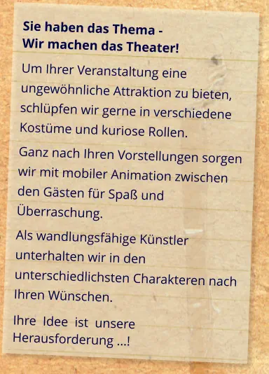 Sie haben das Thema -  Wir machen das Theater! Um Ihrer Veranstaltung eine ungewöhnliche Attraktion zu bieten, schlüpfen wir gerne in verschiedene Kostüme und kuriose Rollen. Ganz nach Ihren Vorstellungen sorgen wir mit mobiler Animation zwischen den Gästen für Spaß und Überraschung. Als wandlungsfähige Künstler unterhalten wir in den unterschiedlichsten Charakteren nach Ihren Wünschen. Ihre  Idee  ist  unsere Herausforderung ...!