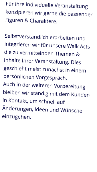 Für ihre individuelle Veranstaltung konzipieren wir gerne die passenden Figuren & Charaktere.Selbstverständlich erarbeiten und integrieren wir für unsere Walk Acts die zu vermittelnden Themen & Inhalte Ihrer Veranstaltung. Dies geschieht meist zunächst in einem persönlichen Vorgespräch.Auch in der weiteren Vorbereitung bleiben wir ständig mit dem Kunden in Kontakt, um schnell auf Änderungen, Ideen und Wünsche einzugehen.