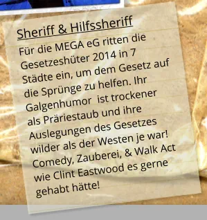 Sheriff & Hilfssheriff Für die MEGA eG ritten die Gesetzeshüter 2014 in 7 Städte ein, um dem Gesetz auf die Sprünge zu helfen. Ihr Galgenhumor  ist trockener  als Präriestaub und ihre Auslegungen des Gesetzes  wilder als der Westen je war!Comedy, Zauberei, & Walk Act wie Clint Eastwood es gerne gehabt hätte!